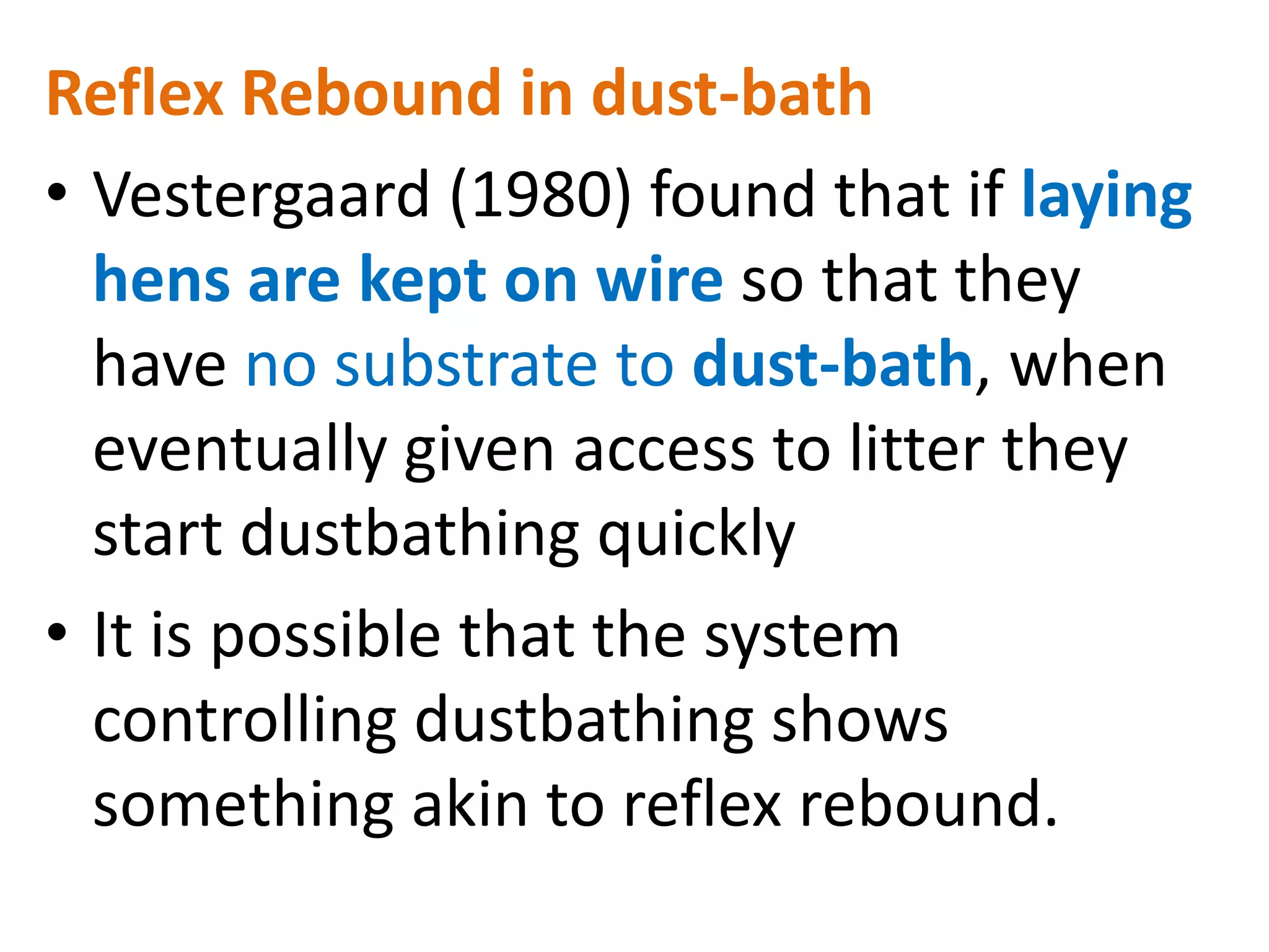 Reflex Rebound in dust-bath
• Vestergaard (1980) found that if laying
hens are kept on wire so that they
have no substrate to dust-bath, when
eventually given access to litter they
start dustbathing quickly
• It is possible that the system
controlling dustbathing shows
something akin to reflex rebound.
 