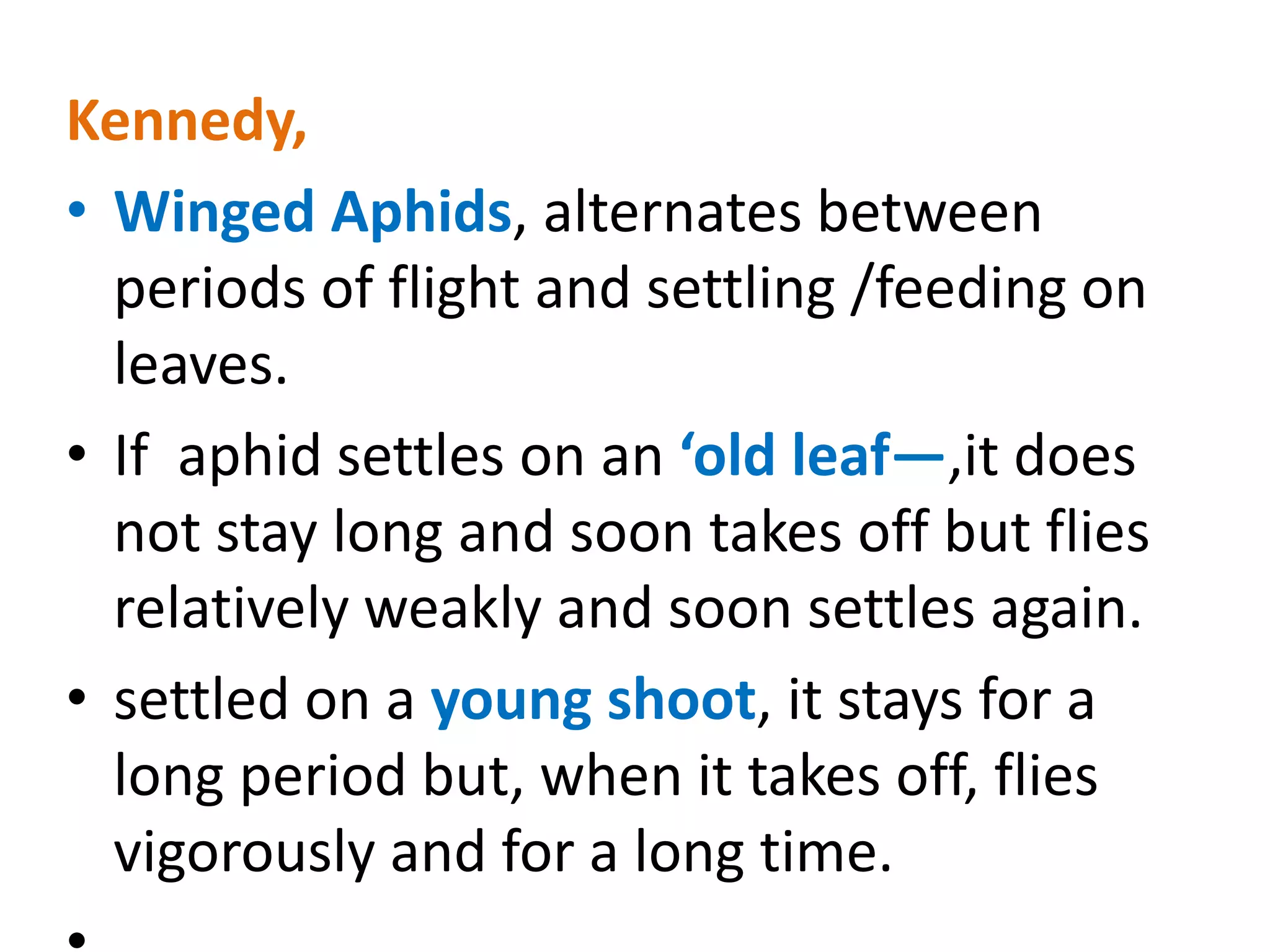 Kennedy,
• Winged Aphids, alternates between
periods of flight and settling /feeding on
leaves.
• If aphid settles on an ‘old leaf—,it does
not stay long and soon takes off but flies
relatively weakly and soon settles again.
• settled on a young shoot, it stays for a
long period but, when it takes off, flies
vigorously and for a long time.
 