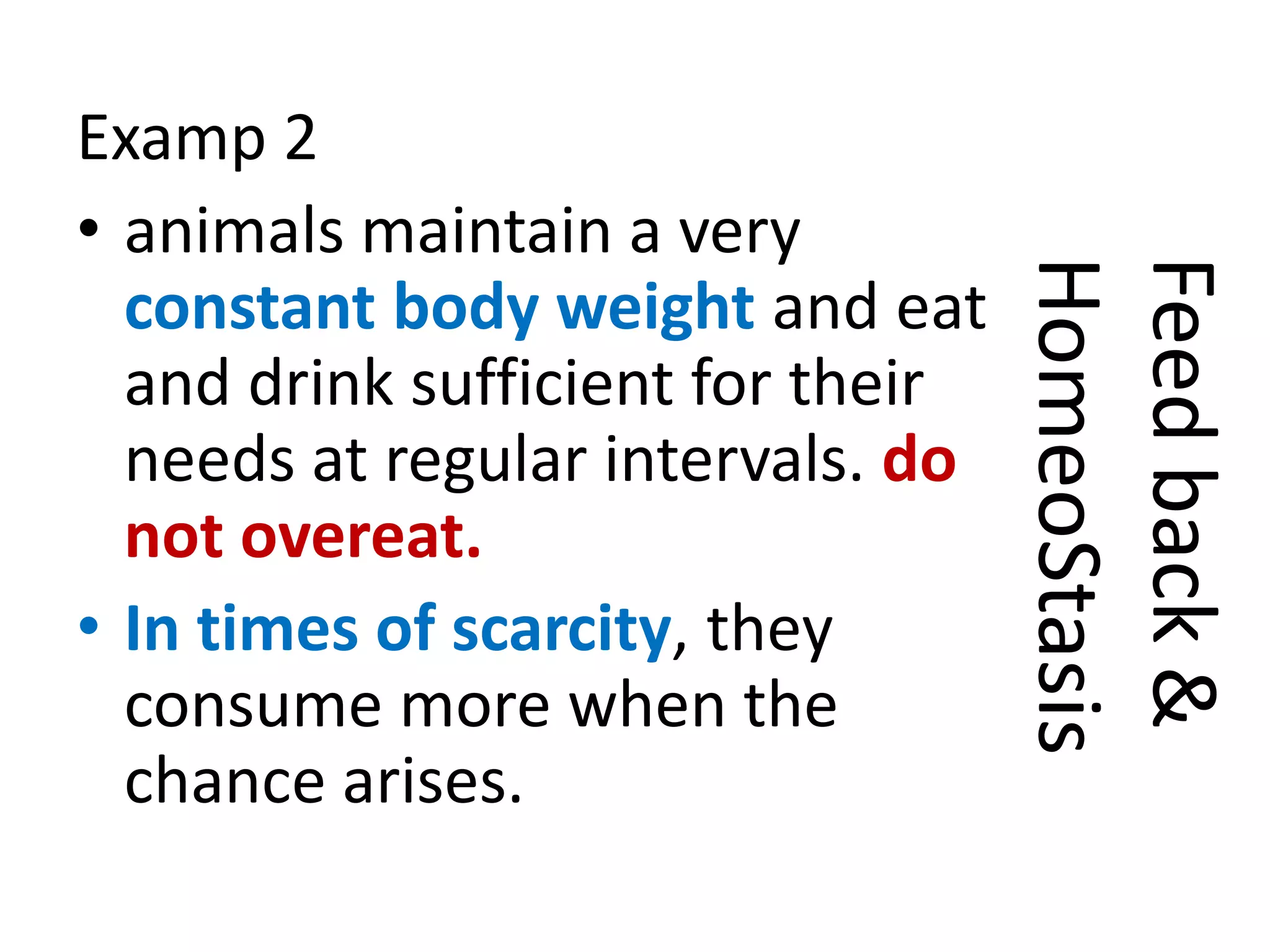 Examp 2
• animals maintain a very
constant body weight and eat
and drink sufficient for their
needs at regular intervals. do
not overeat.
• In times of scarcity, they
consume more when the
chance arises.
Feedback&
HomeoStasis
 