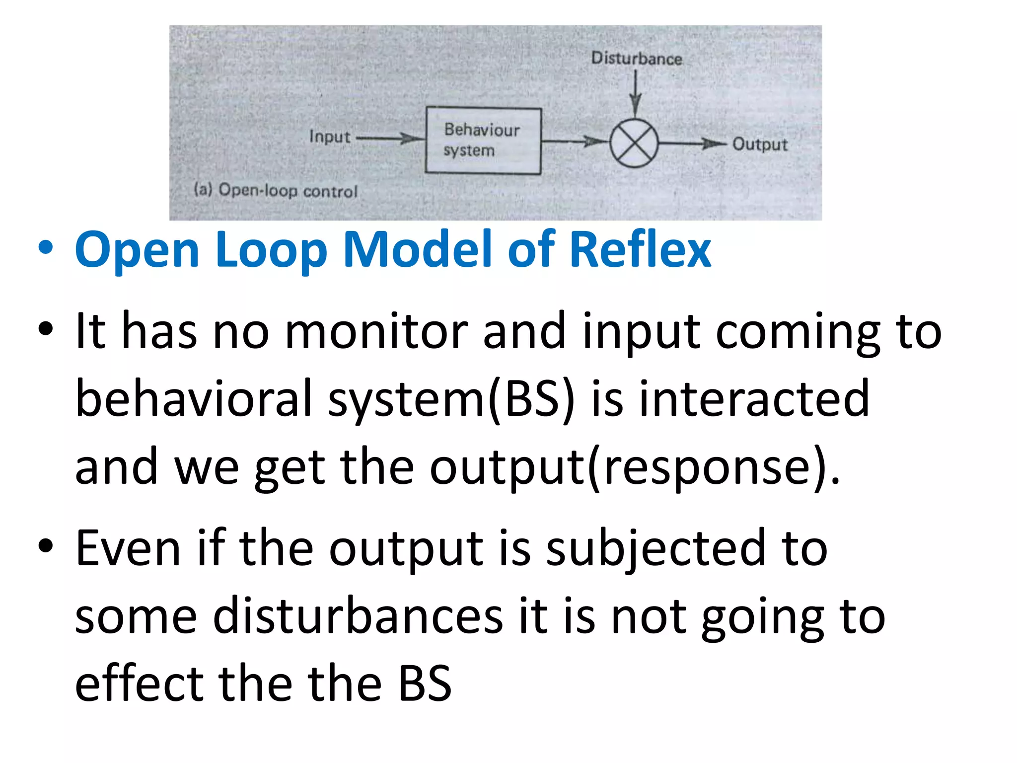 • Open Loop Model of Reflex
• It has no monitor and input coming to
behavioral system(BS) is interacted
and we get the output(response).
• Even if the output is subjected to
some disturbances it is not going to
effect the the BS
 