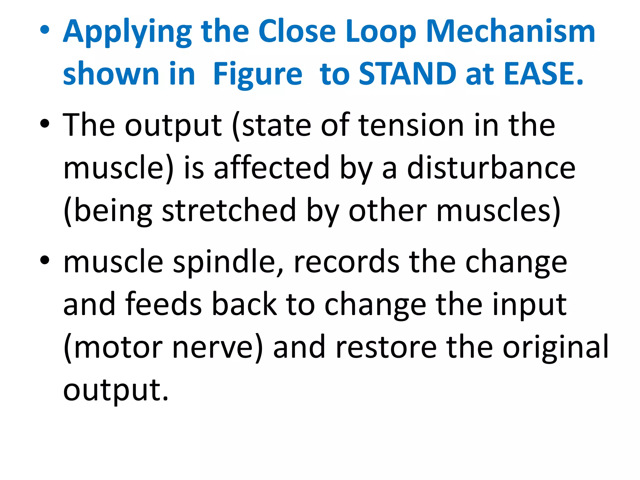 • Applying the Close Loop Mechanism
shown in Figure to STAND at EASE.
• The output (state of tension in the
muscle) is affected by a disturbance
(being stretched by other muscles)
• muscle spindle, records the change
and feeds back to change the input
(motor nerve) and restore the original
output.
 