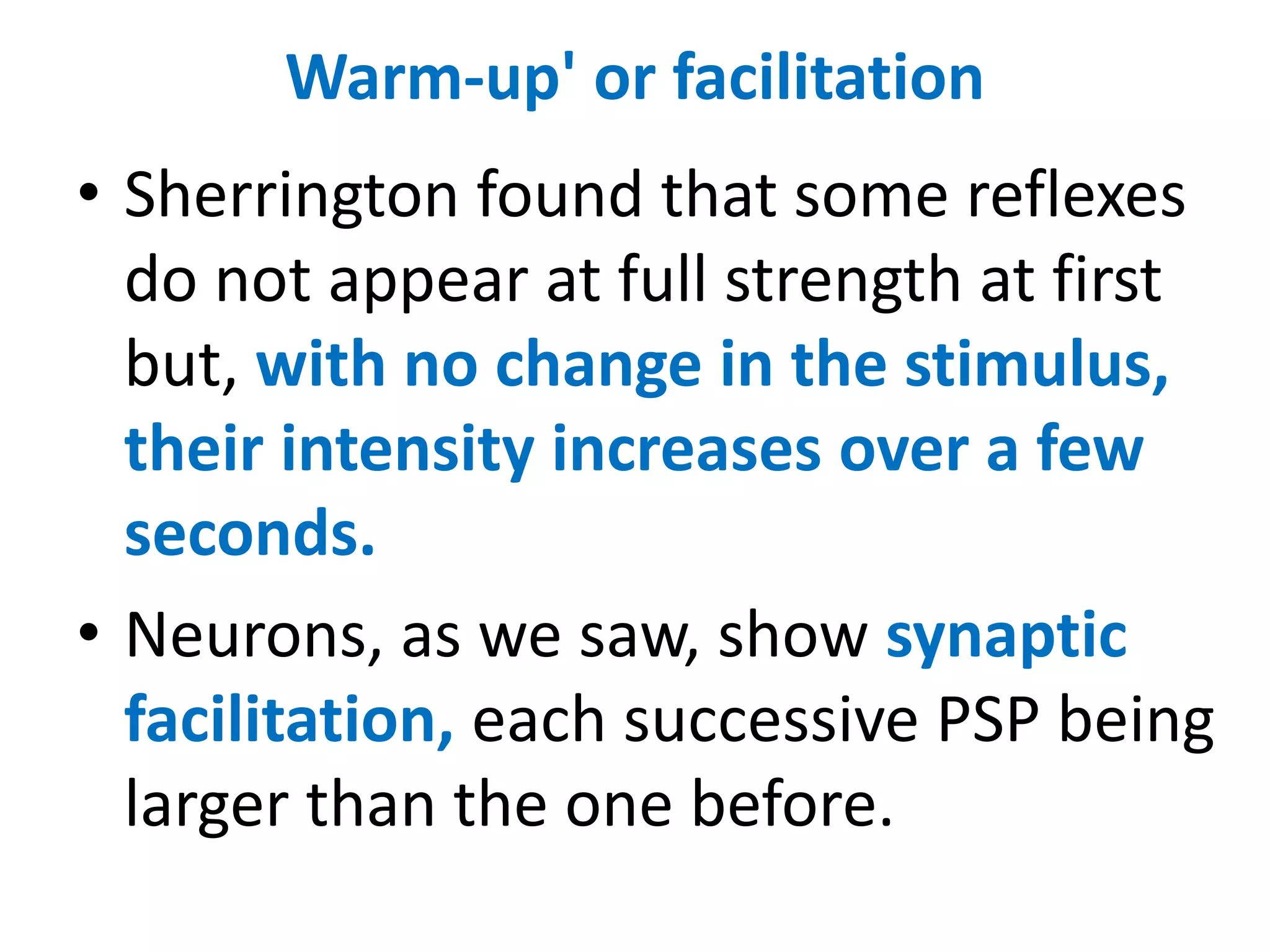 Warm-up' or facilitation
• Sherrington found that some reflexes
do not appear at full strength at first
but, with no change in the stimulus,
their intensity increases over a few
seconds.
• Neurons, as we saw, show synaptic
facilitation, each successive PSP being
larger than the one before.
 