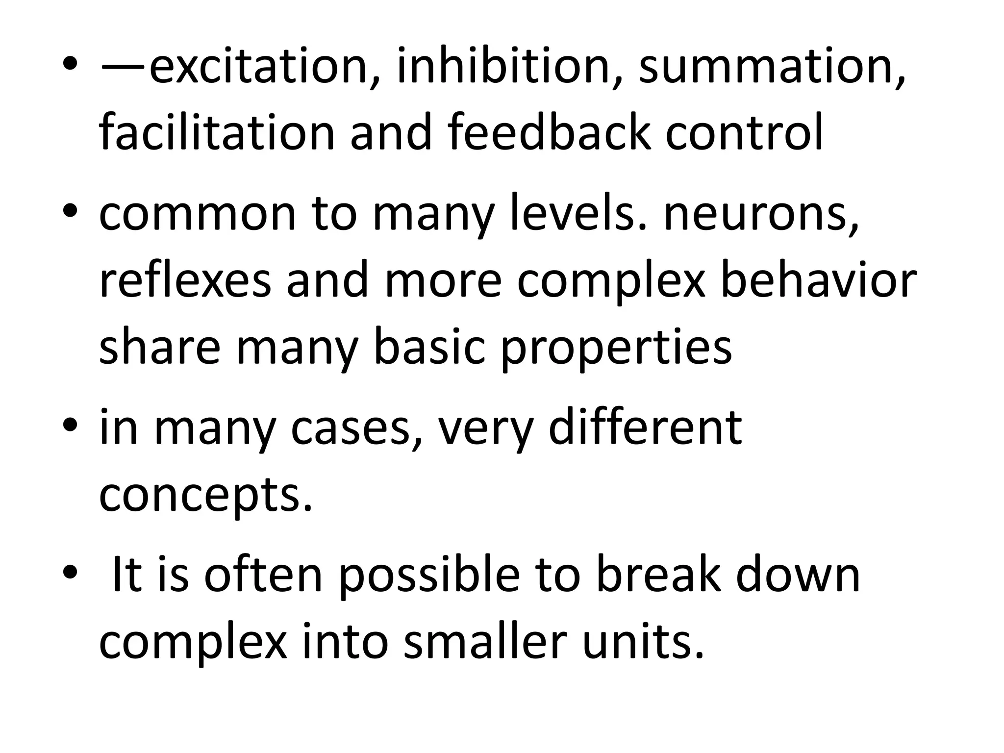 • —excitation, inhibition, summation,
facilitation and feedback control
• common to many levels. neurons,
reflexes and more complex behavior
share many basic properties
• in many cases, very different
concepts.
• It is often possible to break down
complex into smaller units.
 