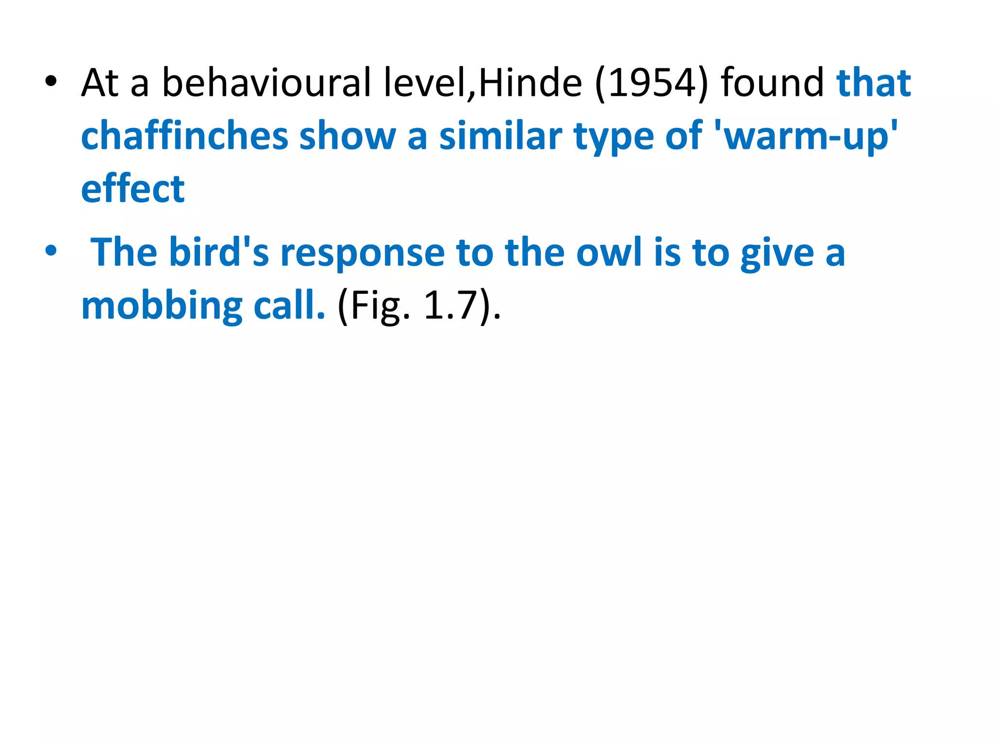 • At a behavioural level,Hinde (1954) found that
chaffinches show a similar type of 'warm-up'
effect
• The bird's response to the owl is to give a
mobbing call. (Fig. 1.7).
 