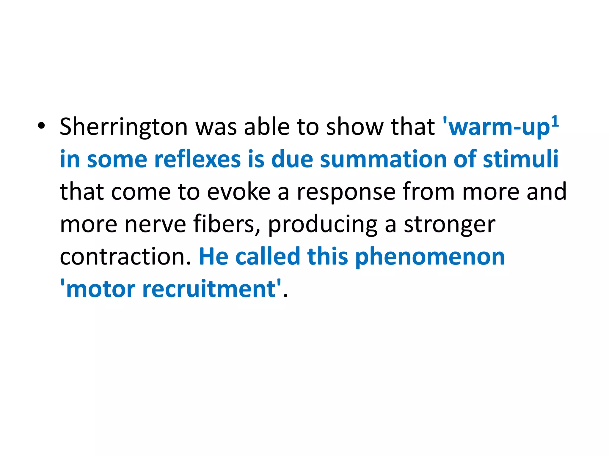 • Sherrington was able to show that 'warm-up1
in some reflexes is due summation of stimuli
that come to evoke a response from more and
more nerve fibers, producing a stronger
contraction. He called this phenomenon
'motor recruitment'.
 