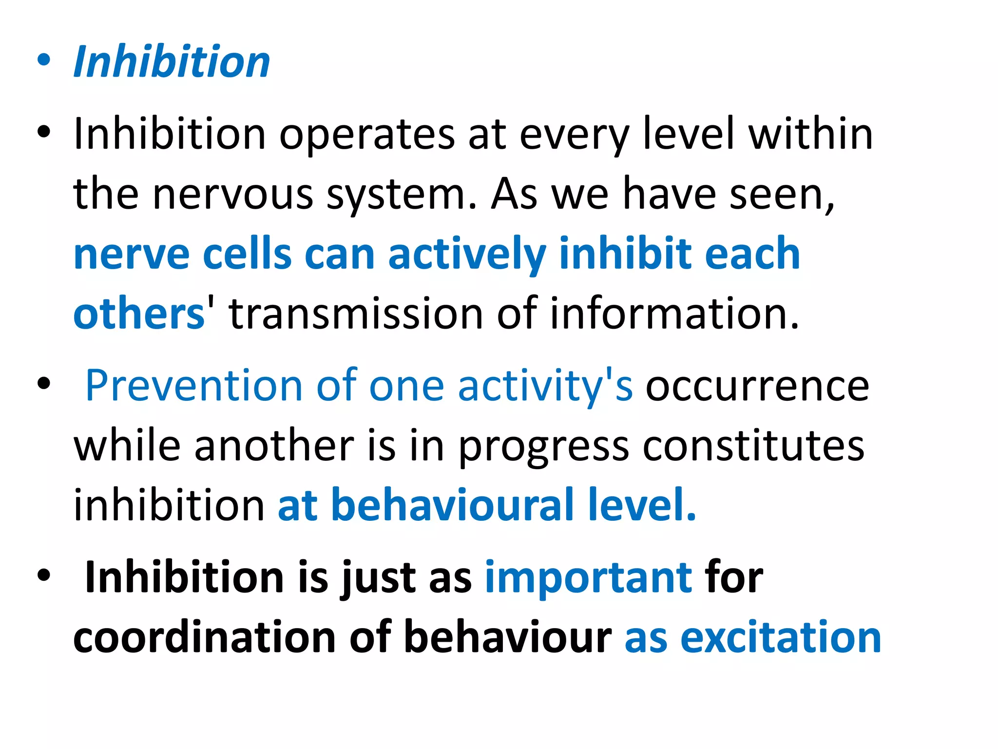 • Inhibition
• Inhibition operates at every level within
the nervous system. As we have seen,
nerve cells can actively inhibit each
others' transmission of information.
• Prevention of one activity's occurrence
while another is in progress constitutes
inhibition at behavioural level.
• Inhibition is just as important for
coordination of behaviour as excitation
 