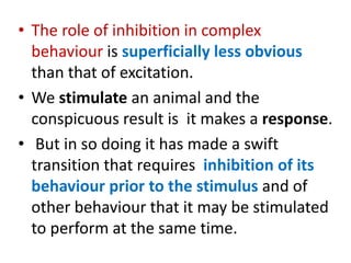 • The role of inhibition in complex
behaviour is superficially less obvious
than that of excitation.
• We stimulate an animal and the
conspicuous result is it makes a response.
• But in so doing it has made a swift
transition that requires inhibition of its
behaviour prior to the stimulus and of
other behaviour that it may be stimulated
to perform at the same time.
 