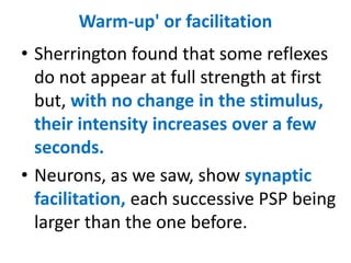 Warm-up' or facilitation
• Sherrington found that some reflexes
do not appear at full strength at first
but, with no change in the stimulus,
their intensity increases over a few
seconds.
• Neurons, as we saw, show synaptic
facilitation, each successive PSP being
larger than the one before.
 