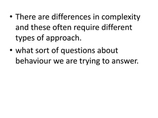• There are differences in complexity
and these often require different
types of approach.
• what sort of questions about
behaviour we are trying to answer.
 