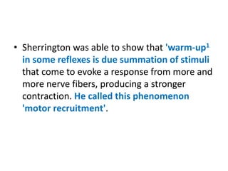 • Sherrington was able to show that 'warm-up1
in some reflexes is due summation of stimuli
that come to evoke a response from more and
more nerve fibers, producing a stronger
contraction. He called this phenomenon
'motor recruitment'.
 
