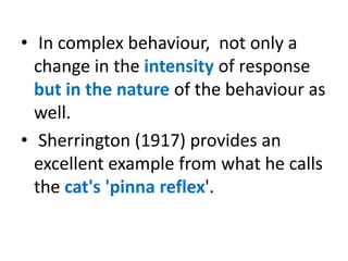 • In complex behaviour, not only a
change in the intensity of response
but in the nature of the behaviour as
well.
• Sherrington (1917) provides an
excellent example from what he calls
the cat's 'pinna reflex'.
 