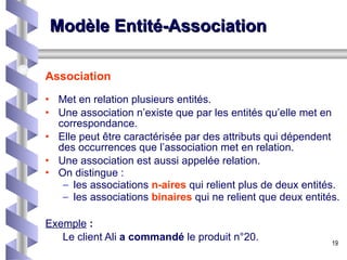 Modèle Entité-Association Association Met en relation plusieurs entités.  Une association n’existe que par les entités qu’elle met en correspondance.  Elle peut être caractérisée par des attributs qui dépendent des occurrences que l’association met en relation.  Une association est aussi appelée relation. On distingue :  les associations  n-aires   qui relient plus de deux entités. les associations  binaires   qui ne relient que deux entités. Exemple  : Le client Ali  a commandé  le produit n°20. 