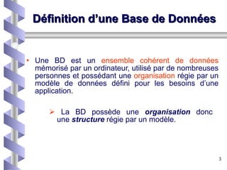 Définition d’une Base de Données Une BD est un  ensemble cohérent de données  mémorisé par un ordinateur, utilisé par de nombreuses personnes et possédant une  organisation  régie par un modèle de données défini pour les besoins d’une application. La BD possède une  organisation  donc   une  structure  régie par un modèle. 