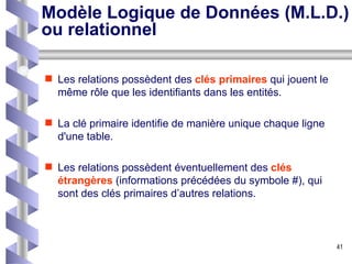 Modèle Logique de Données (M.L.D.) ou relationnel Les relations possèdent des  clés primaires  qui jouent le même rôle que les identifiants dans les entités.  La clé primaire identifie de manière unique chaque ligne d'une table.  Les relations possèdent éventuellement des  clés étrangères  (informations précédées du symbole #), qui sont des clés primaires d’autres relations. 