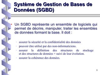 Système de Gestion de Bases de Données (SGBD) Un SGBD représente un ensemble de logiciels qui permet de décrire, manipuler, traiter les ensembles de données formant la base. Il doit : assurer la sécurité et la confidentialité des données  pouvoir être utilisé par des non-informaticiens.  assurer la définition des structures de stockage  et des structures de données + suivi de leur évolution.  assurer la cohérence des données.  