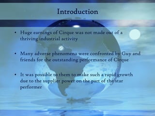 Introduction

• Huge earnings of Cirque was not made out of a
  thriving industrial activity

• Many adverse phenomena wer...