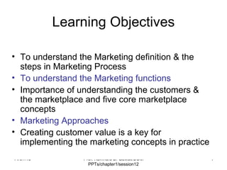 11/07/18 Prof. Ravindra B. Gawali/BOM
PPTs/chapter1/session12
1
Learning Objectives
• To understand the Marketing definition & the
steps in Marketing Process
• To understand the Marketing functions
• Importance of understanding the customers &
the marketplace and five core marketplace
concepts
• Marketing Approaches
• Creating customer value is a key for
implementing the marketing concepts in practice
 