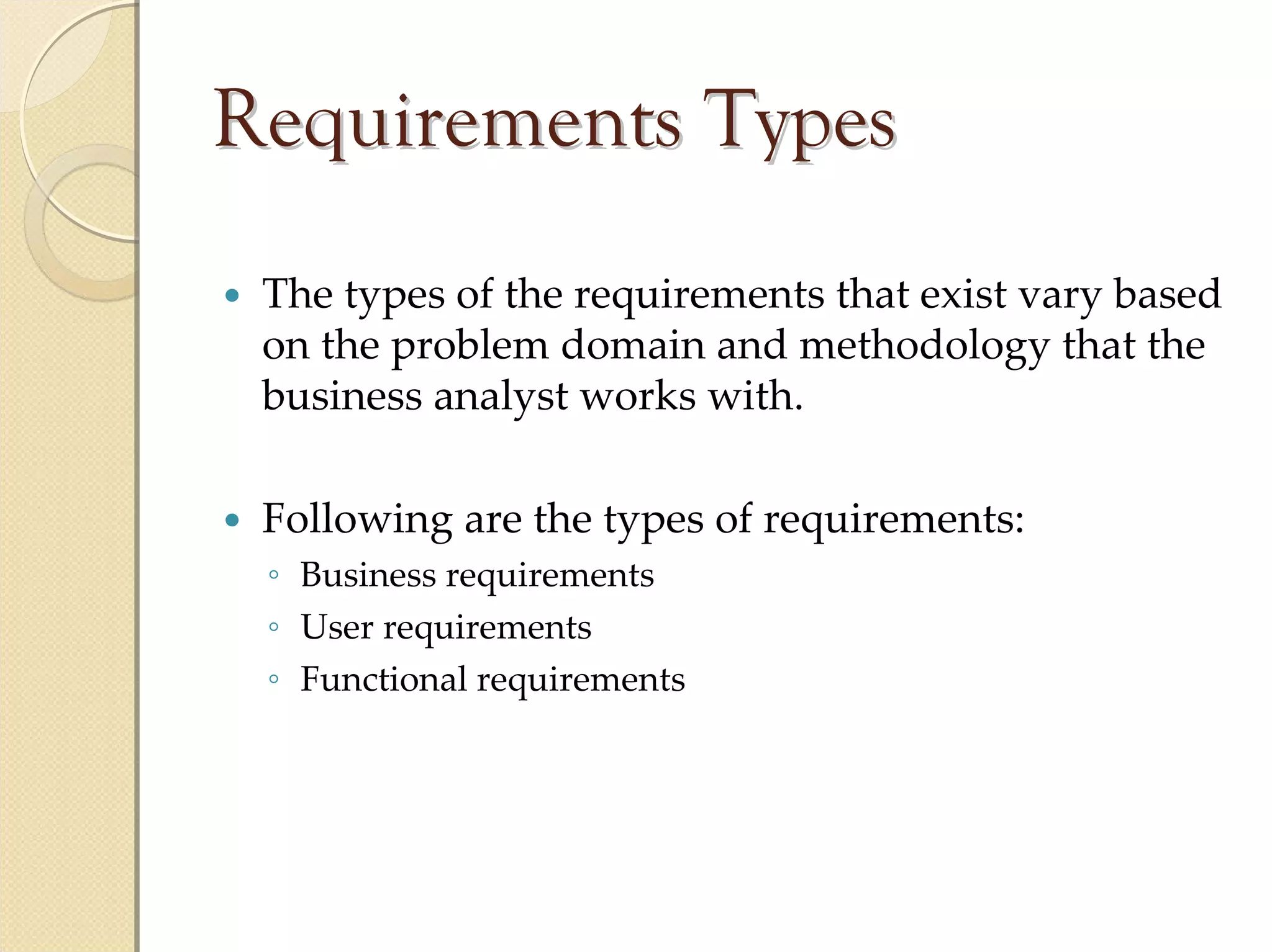 Requirements Types
 The types of the requirements that exist vary based 
 on the problem domain and methodology that the 
 business analyst works with.

 Following are the types of requirements:
 ◦ Business requirements
 ◦ User requirements
 ◦ Functional requirements
 