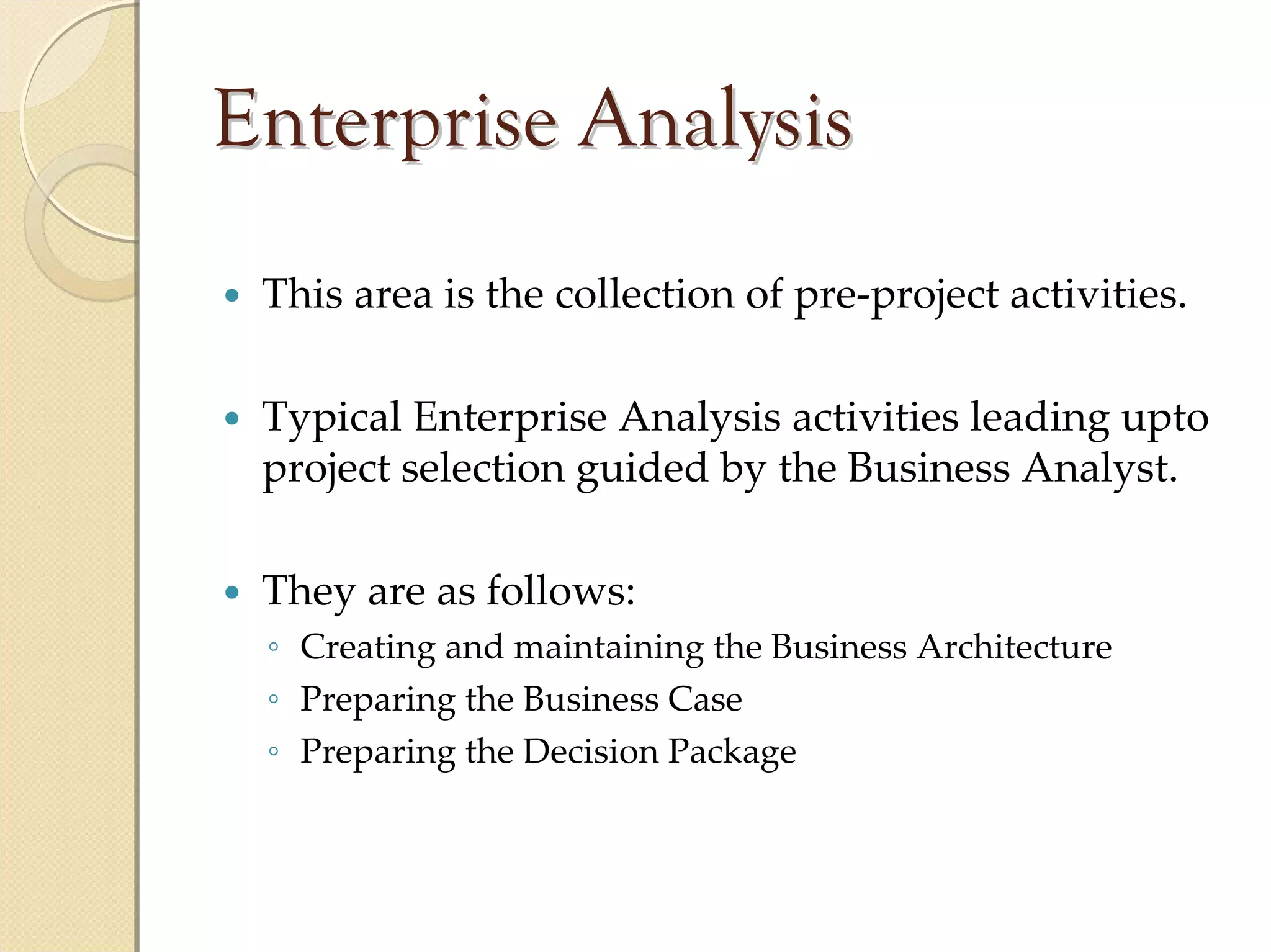 Enterprise Analysis
 This area is the collection of pre‐project activities.

 Typical Enterprise Analysis activities leading upto
 project selection guided by the Business Analyst. 

 They are as follows:
 ◦ Creating and maintaining the Business Architecture
 ◦ Preparing the Business Case
 ◦ Preparing the Decision Package
 