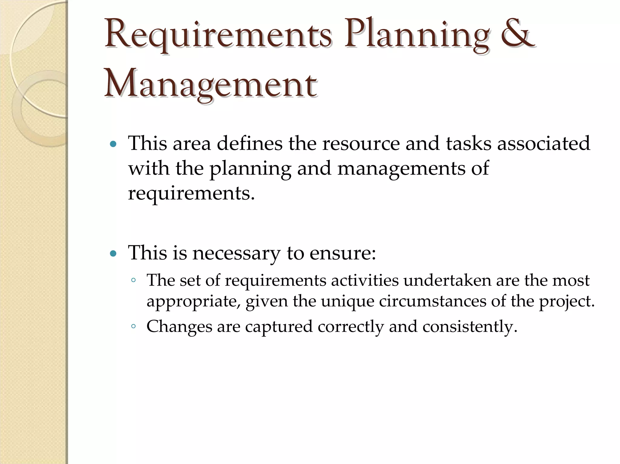 Requirements Planning &
Management
 This area defines the resource and tasks associated 
 with the planning and managements of 
 requirements.

 This is necessary to ensure:
 ◦ The set of requirements activities undertaken are the most 
   appropriate, given the unique circumstances of the project.
 ◦ Changes are captured correctly and consistently.
 