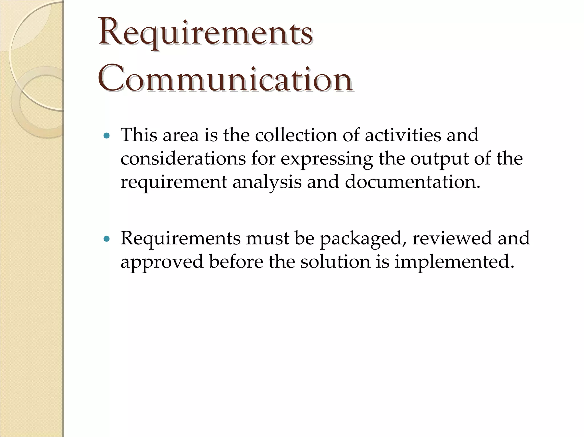 Requirements
Communication
 This area is the collection of activities and 
 considerations for expressing the output of the 
 requirement analysis and documentation.

 Requirements must be packaged, reviewed and 
 approved before the solution is implemented.
 