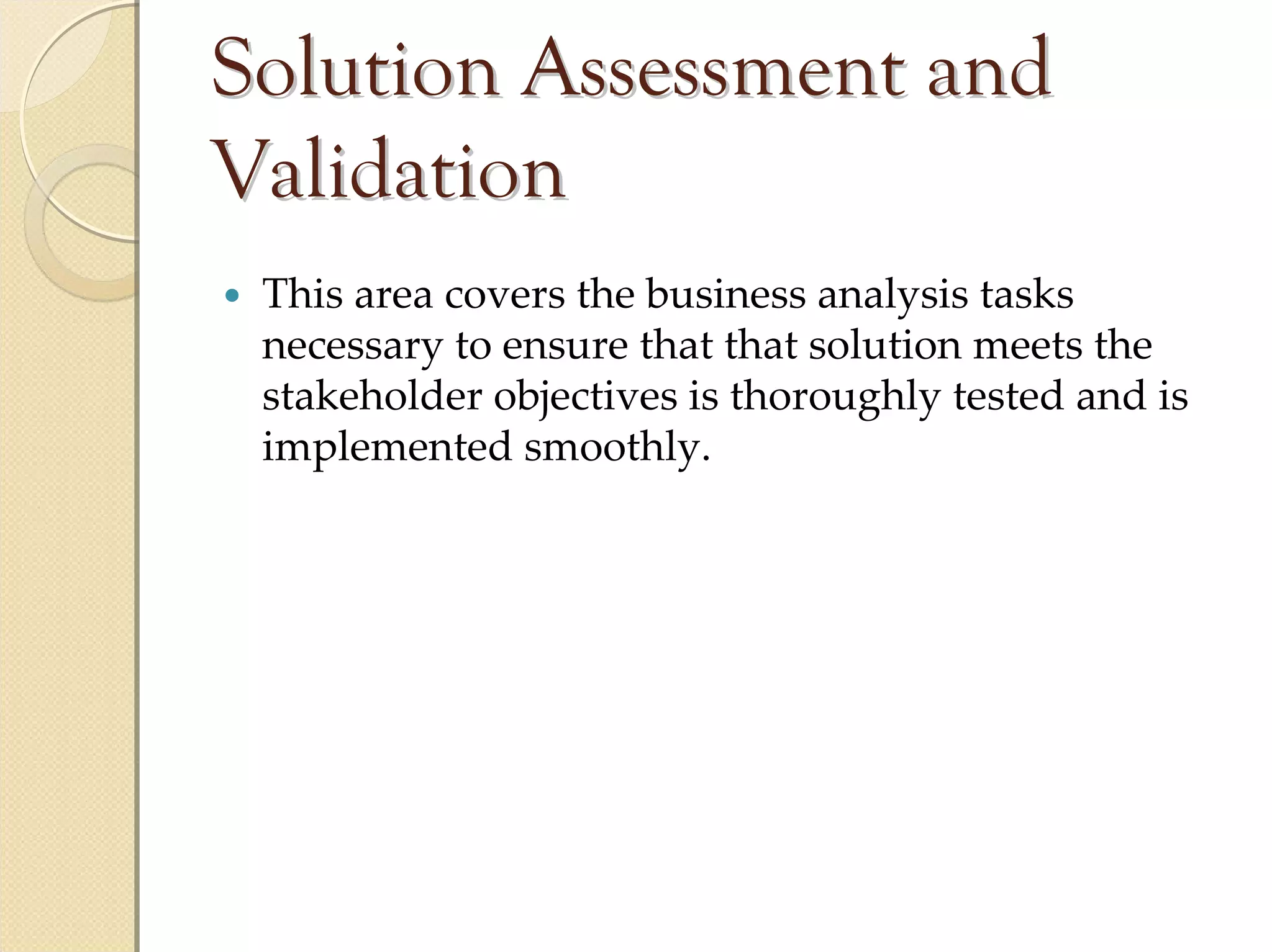 Solution Assessment and
Validation
 This area covers the business analysis tasks 
 necessary to ensure that that solution meets the 
 stakeholder objectives is thoroughly tested and is 
 implemented smoothly.
 