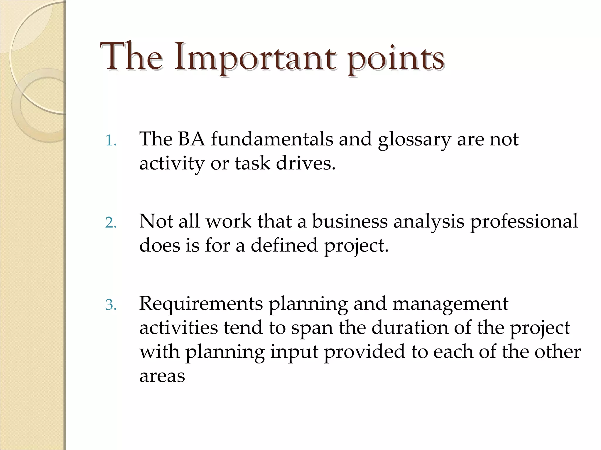 The Important points
1.   The BA fundamentals and glossary are not 
     activity or task drives.

2.   Not all work that a business analysis professional 
     does is for a defined project.

3.   Requirements planning and management 
     activities tend to span the duration of the project 
     with planning input provided to each of the other 
     areas
 