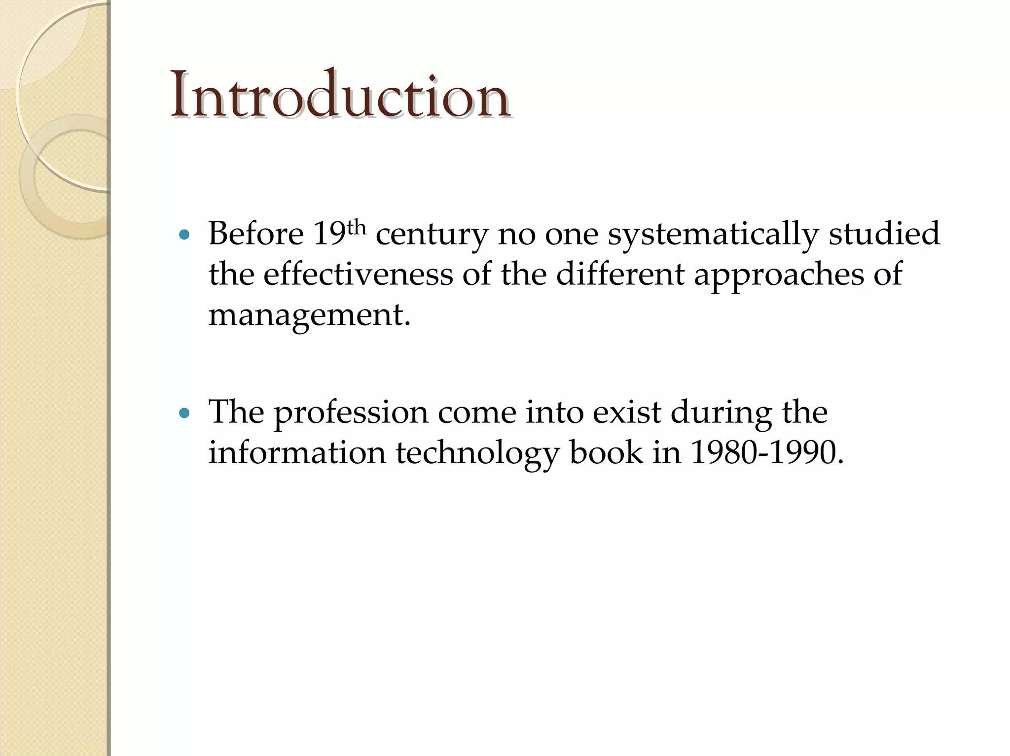 Introduction
 Before 19th century no one systematically studied 
 the effectiveness of the different approaches of 
 management.

 The profession come into exist during the 
 information technology book in 1980‐1990.
 