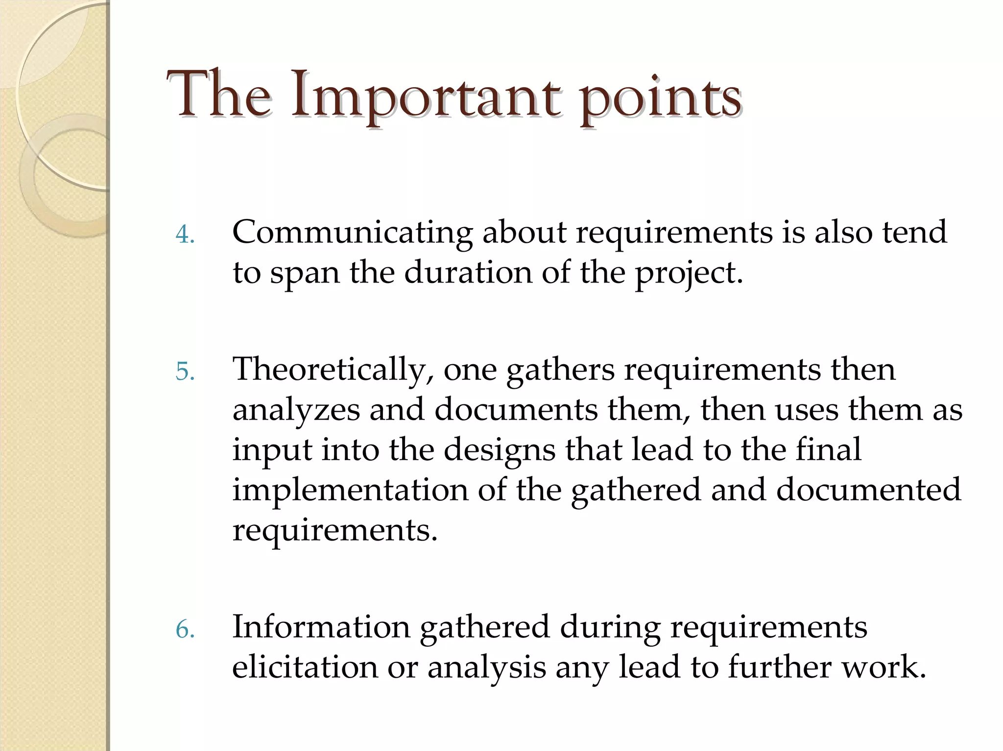 The Important points
4.   Communicating about requirements is also tend 
     to span the duration of the project.

5.   Theoretically, one gathers requirements then 
     analyzes and documents them, then uses them as 
     input into the designs that lead to the final 
     implementation of the gathered and documented 
     requirements.

6.   Information gathered during requirements 
     elicitation or analysis any lead to further work.
 