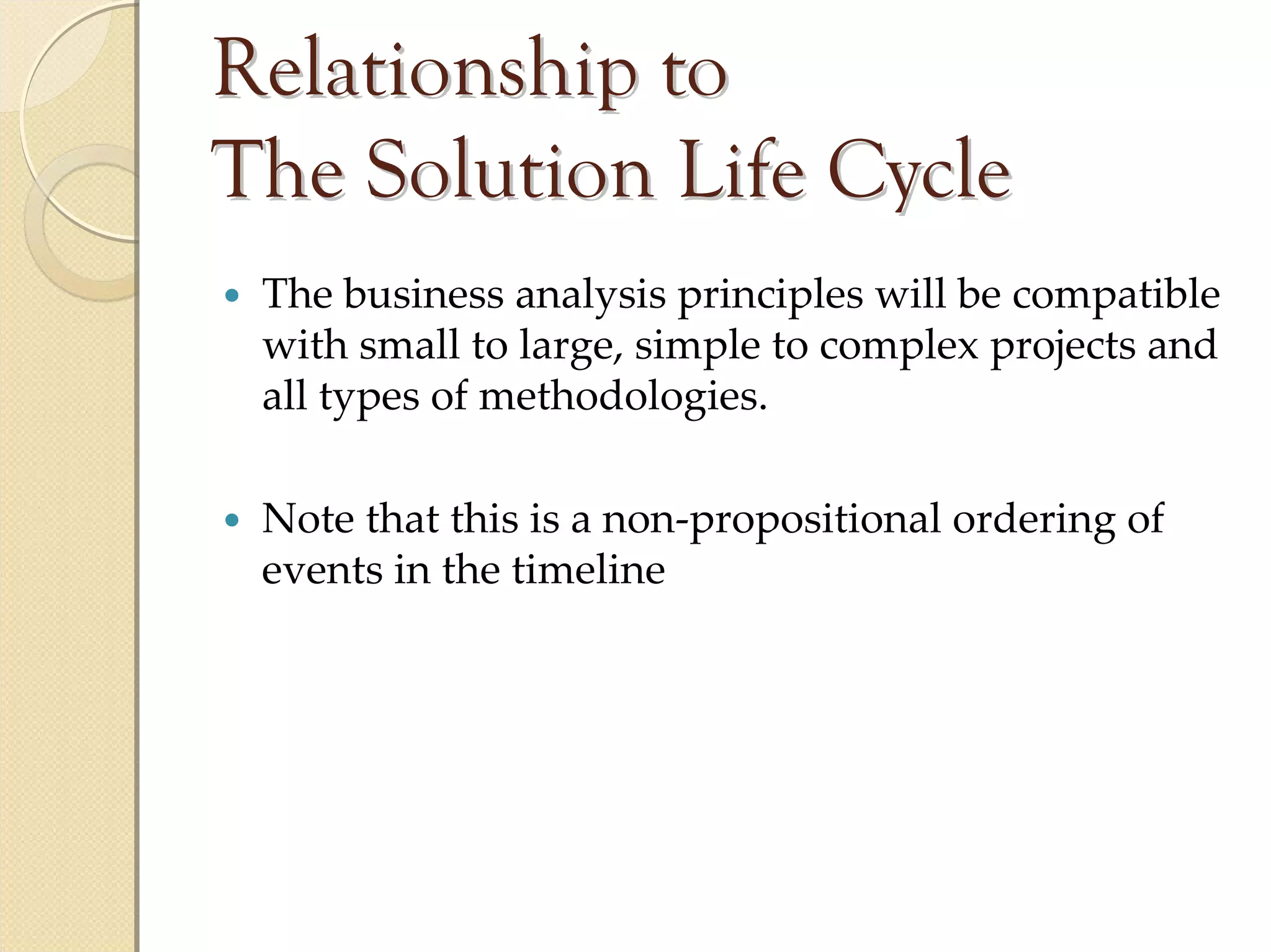 Relationship to
The Solution Life Cycle
 The business analysis principles will be compatible 
 with small to large, simple to complex projects and 
 all types of methodologies.

 Note that this is a non‐propositional ordering of 
 events in the timeline
 