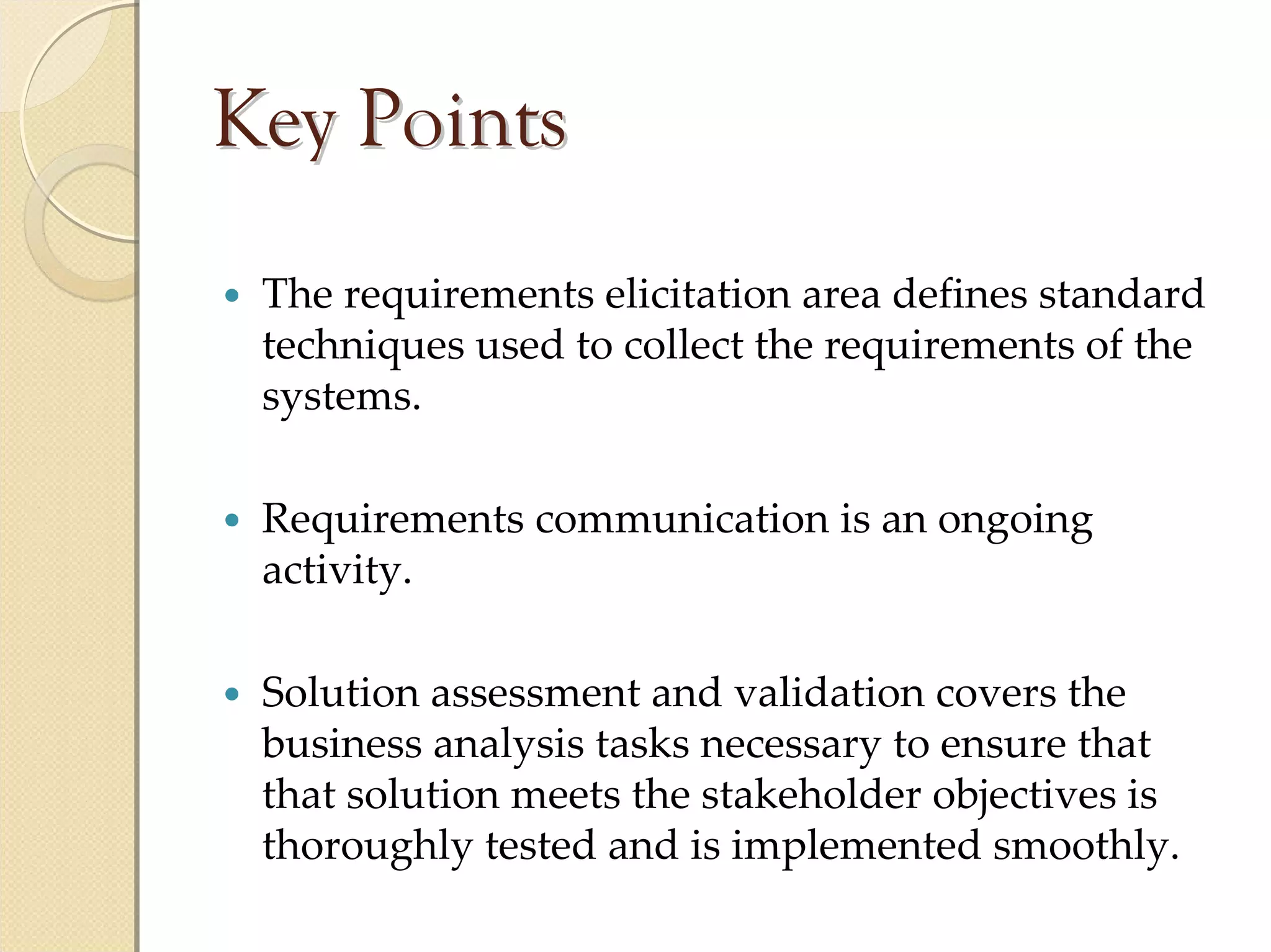 Key Points
 The requirements elicitation area defines standard 
 techniques used to collect the requirements of the 
 systems.

 Requirements communication is an ongoing 
 activity.

 Solution assessment and validation covers the 
 business analysis tasks necessary to ensure that 
 that solution meets the stakeholder objectives is 
 thoroughly tested and is implemented smoothly.
 