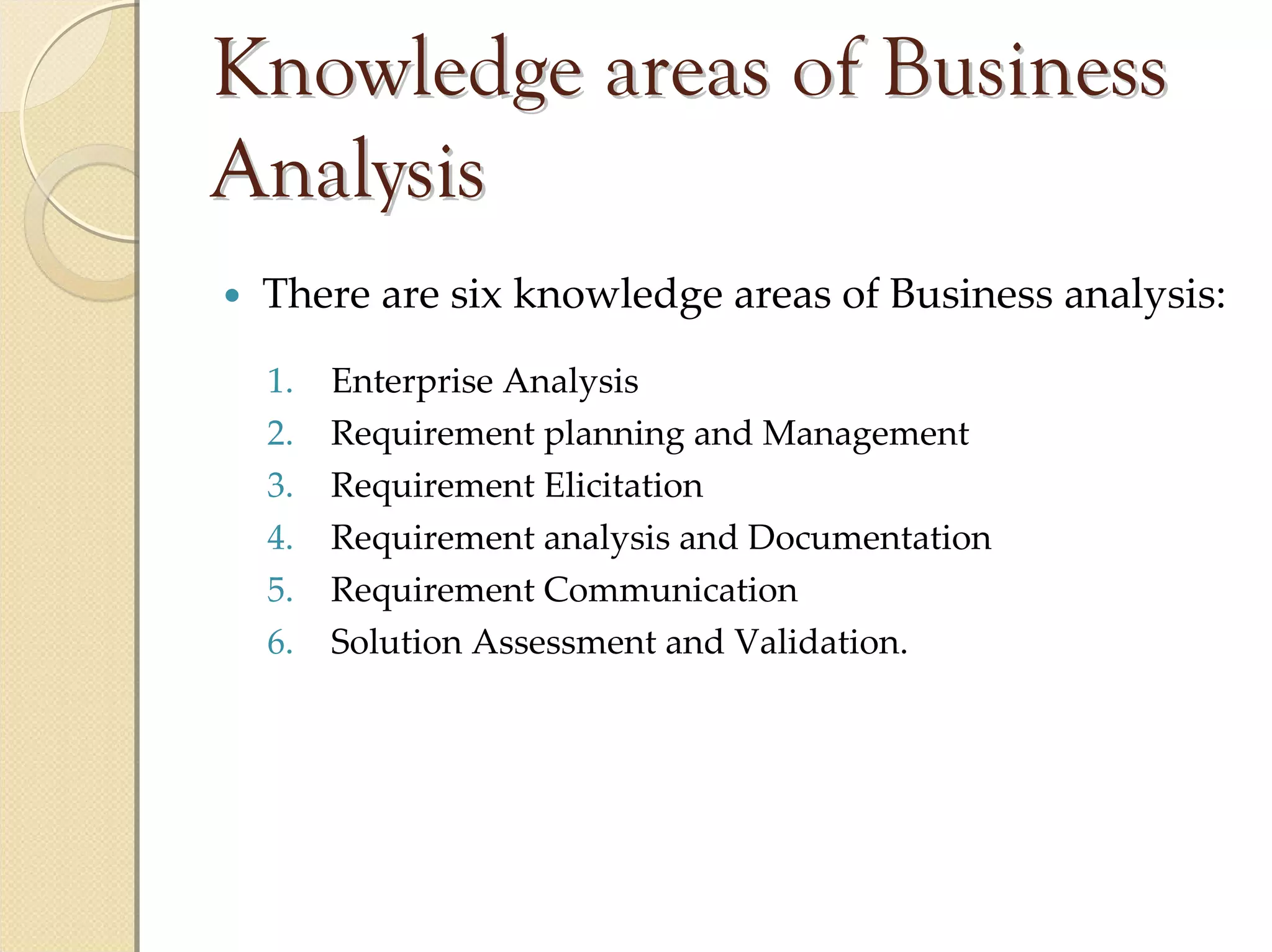 Knowledge areas of Business
Analysis
 There are six knowledge areas of Business analysis:
 1.   Enterprise Analysis
 2.   Requirement planning and Management
 3.   Requirement Elicitation
 4.   Requirement analysis and Documentation
 5.   Requirement Communication
 6.   Solution Assessment and Validation.
 
