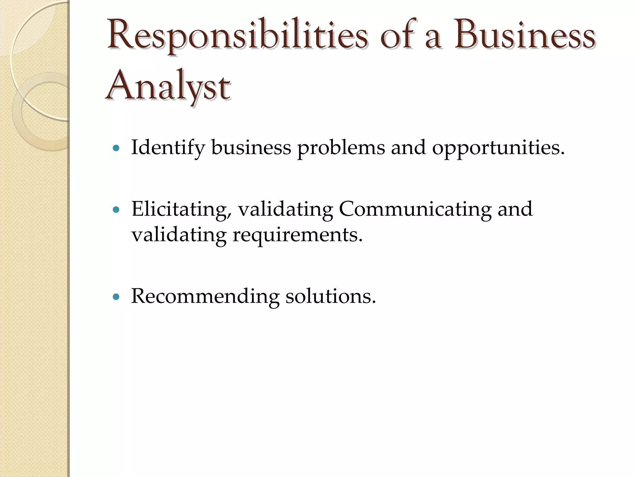 Responsibilities of a Business
Analyst
 Identify business problems and opportunities.

 Elicitating, validating Communicating and 
 validating requirements.

 Recommending solutions.
 