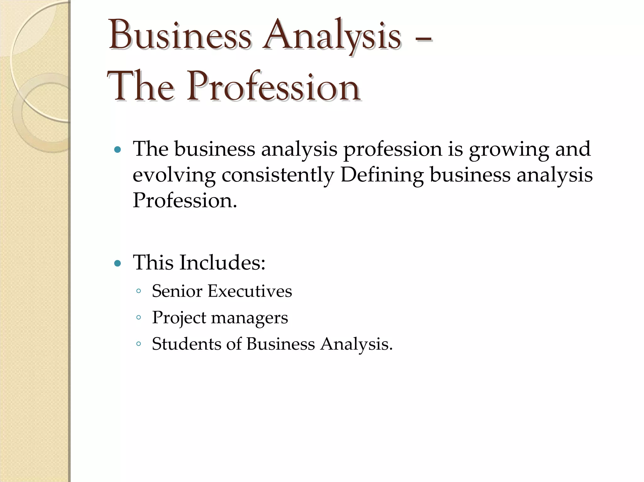 Business Analysis –
The Profession
 The business analysis profession is growing and 
 evolving consistently Defining business analysis 
 Profession.

 This Includes:
 ◦ Senior Executives
 ◦ Project managers
 ◦ Students of Business Analysis.
 