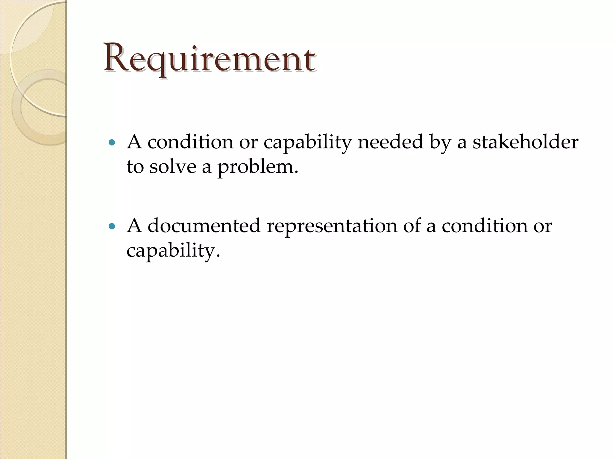 Requirement
 A condition or capability needed by a stakeholder 
 to solve a problem.

 A documented representation of a condition or 
 capability.
 