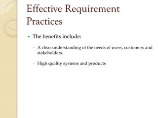 Effective Requirement
Practices
 The benefits include:

 ◦ A clear understanding of the needs of users, customers and 
   stakeholders.

 ◦ High quality systems and products
 