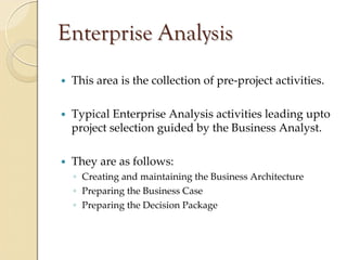 Enterprise Analysis
 This area is the collection of pre‐project activities.

 Typical Enterprise Analysis activities leading upto
 project selection guided by the Business Analyst. 

 They are as follows:
 ◦ Creating and maintaining the Business Architecture
 ◦ Preparing the Business Case
 ◦ Preparing the Decision Package
 