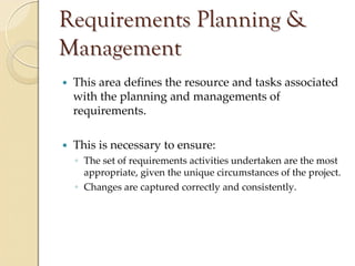 Requirements Planning &
Management
 This area defines the resource and tasks associated 
 with the planning and managements of 
 requirements.

 This is necessary to ensure:
 ◦ The set of requirements activities undertaken are the most 
   appropriate, given the unique circumstances of the project.
 ◦ Changes are captured correctly and consistently.
 