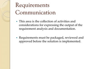 Requirements
Communication
 This area is the collection of activities and 
 considerations for expressing the output of the 
 requirement analysis and documentation.

 Requirements must be packaged, reviewed and 
 approved before the solution is implemented.
 