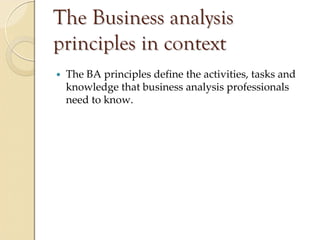 The Business analysis
principles in context
 The BA principles define the activities, tasks and 
 knowledge that business analysis professionals 
 need to know.
 