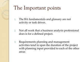 The Important points
1.   The BA fundamentals and glossary are not 
     activity or task drives.

2.   Not all work that a business analysis professional 
     does is for a defined project.

3.   Requirements planning and management 
     activities tend to span the duration of the project 
     with planning input provided to each of the other 
     areas
 