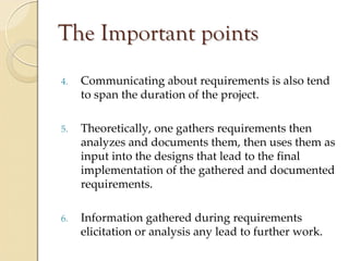 The Important points
4.   Communicating about requirements is also tend 
     to span the duration of the project.

5.   Theoretically, one gathers requirements then 
     analyzes and documents them, then uses them as 
     input into the designs that lead to the final 
     implementation of the gathered and documented 
     requirements.

6.   Information gathered during requirements 
     elicitation or analysis any lead to further work.
 