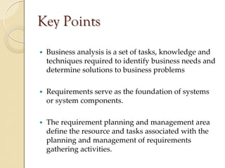 Key Points
 Business analysis is a set of tasks, knowledge and 
 techniques required to identify business needs and 
 determine solutions to business problems

 Requirements serve as the foundation of systems 
 or system components.

 The requirement planning and management area 
 define the resource and tasks associated with the 
 planning and management of requirements 
 gathering activities.
 