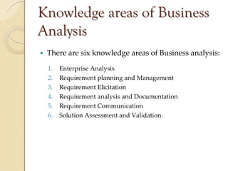 Knowledge areas of Business
Analysis
 There are six knowledge areas of Business analysis:
 1.   Enterprise Analysis
 2.   Requirement planning and Management
 3.   Requirement Elicitation
 4.   Requirement analysis and Documentation
 5.   Requirement Communication
 6.   Solution Assessment and Validation.
 