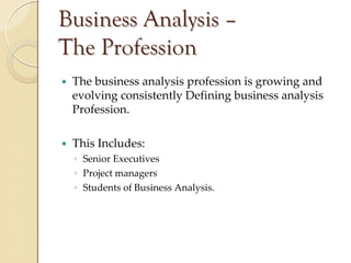 Business Analysis –
The Profession
 The business analysis profession is growing and 
 evolving consistently Defining business analysis 
 Profession.

 This Includes:
 ◦ Senior Executives
 ◦ Project managers
 ◦ Students of Business Analysis.
 