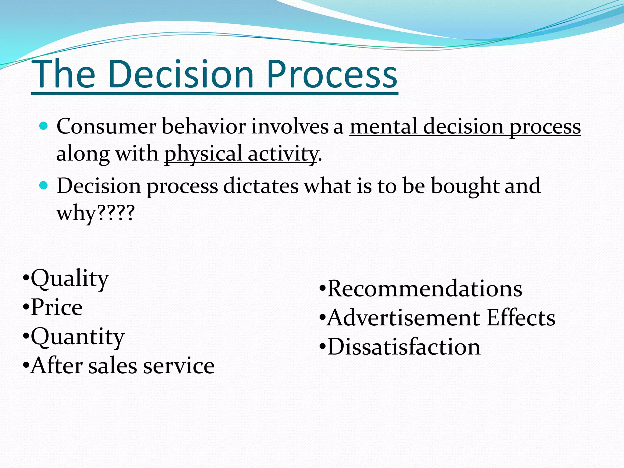 The Decision Process
  Consumer behavior involves a mental decision process
   along with physical activity.
  Decision process dictates what is to be bought and
   why????

•Quality                     •Recommendations
•Price                       •Advertisement Effects
•Quantity                    •Dissatisfaction
•After sales service
 