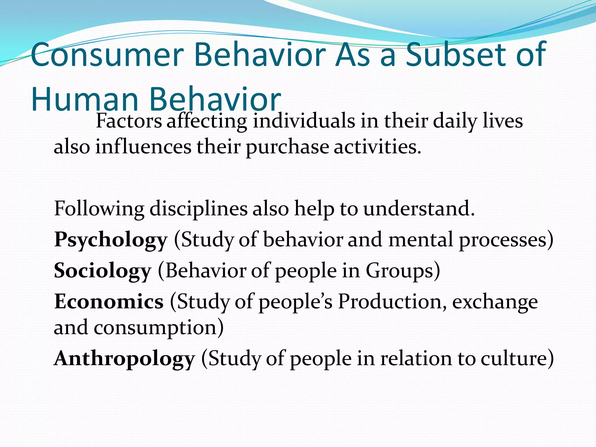 Consumer Behavior As a Subset of
Human Behavior
   Factors affecting individuals in their daily lives
  also influences their purchase activities.

  Following disciplines also help to understand.
  Psychology (Study of behavior and mental processes)
  Sociology (Behavior of people in Groups)
  Economics (Study of people’s Production, exchange
  and consumption)
  Anthropology (Study of people in relation to culture)
 