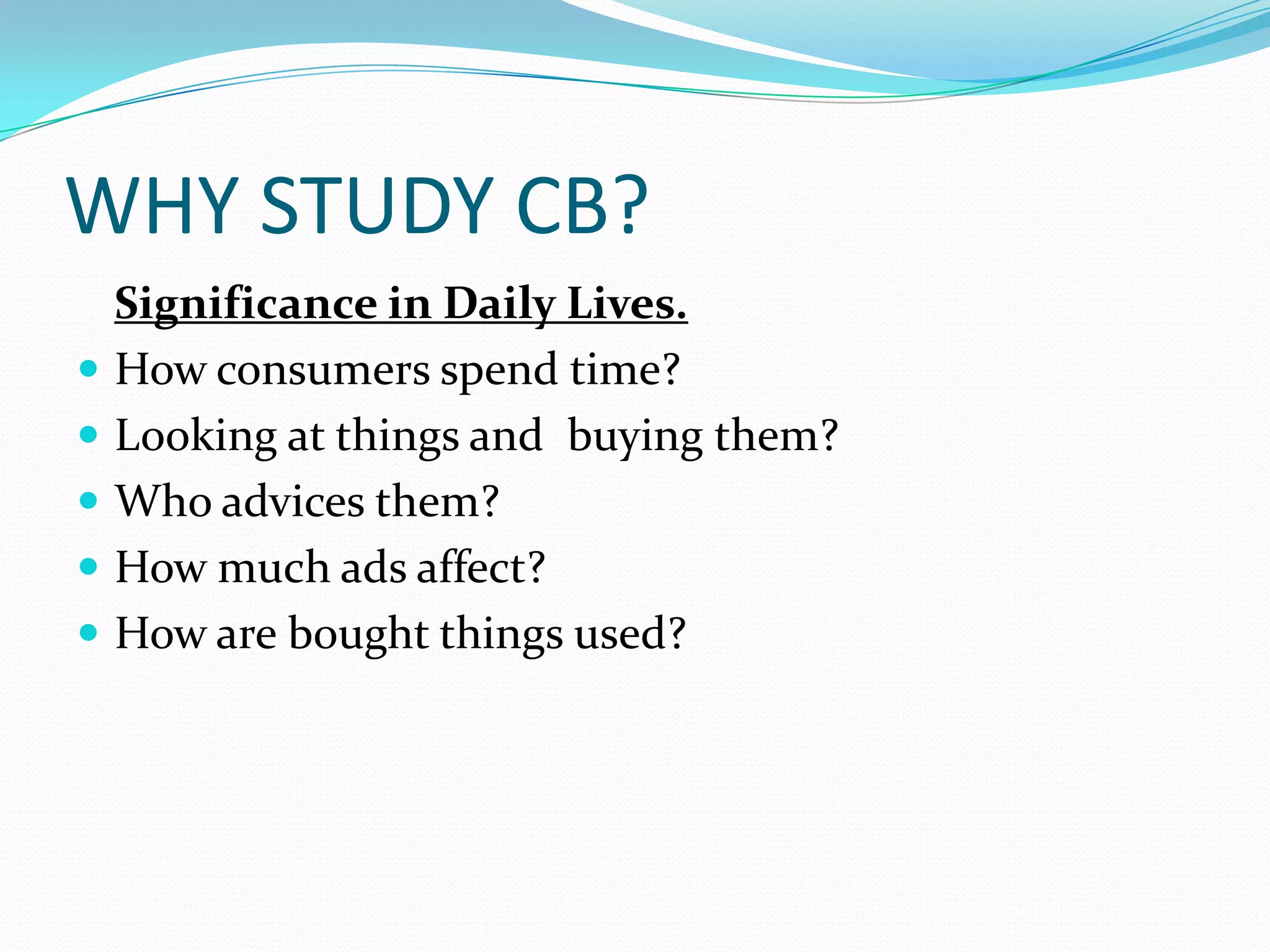 WHY STUDY CB?
    Significance in Daily Lives.
   How consumers spend time?
   Looking at things and buying them?
   Who advices them?
   How much ads affect?
   How are bought things used?
 