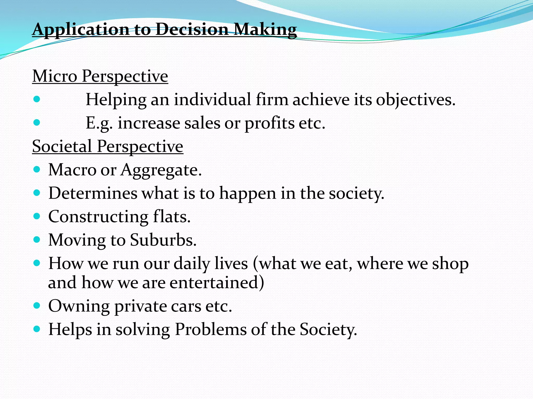 Application to Decision Making

Micro Perspective
      Helping an individual firm achieve its objectives.
      E.g. increase sales or profits etc.
Societal Perspective
 Macro or Aggregate.
 Determines what is to happen in the society.
 Constructing flats.
 Moving to Suburbs.
 How we run our daily lives (what we eat, where we shop
  and how we are entertained)
 Owning private cars etc.
 Helps in solving Problems of the Society.
 