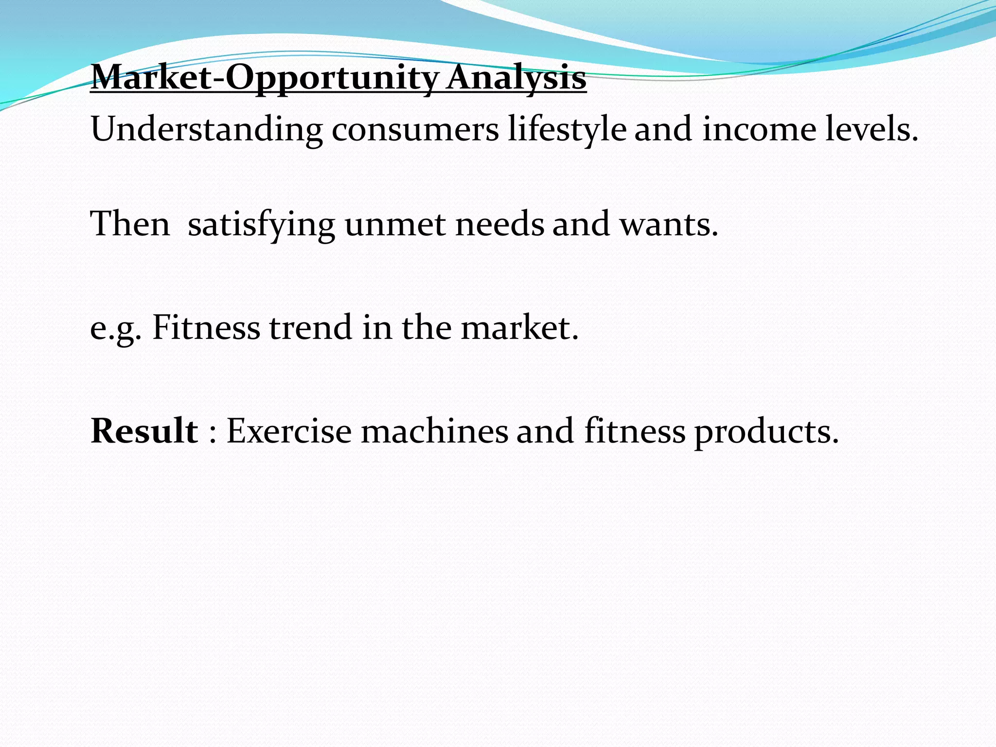 Market-Opportunity Analysis
Understanding consumers lifestyle and income levels.

Then satisfying unmet needs and wants.

e.g. Fitness trend in the market.

Result : Exercise machines and fitness products.
 